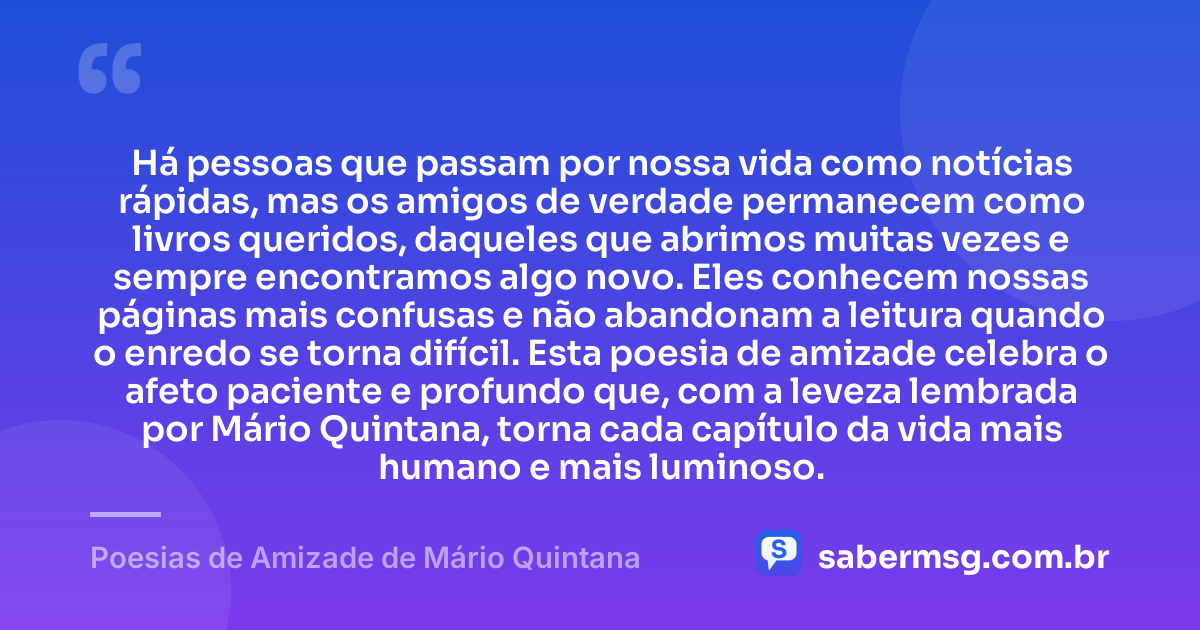Há pessoas que passam por nossa vida como notícias rápidas, mas os amigos de verdade permanecem como livros queridos, daqueles que abrimos muitas vezes e sempre encontramos algo novo. Eles conhecem nossas páginas mais confusas e não abandonam a leitura quando o enredo se torna difícil. Esta poesia de amizade celebra o afeto paciente e profundo que, com a leveza lembrada por Mário Quintana, torna cada capítulo da vida mais humano e mais luminoso. — Poesias de Amizade de Mário Quintana