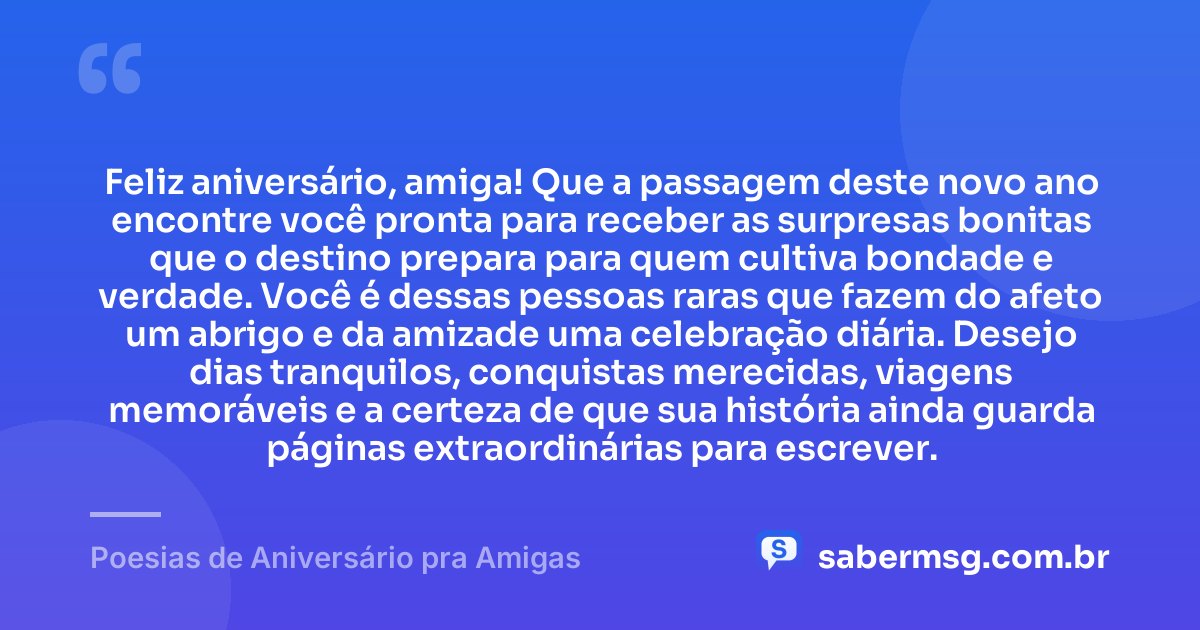 Feliz aniversário, amiga! Que a passagem deste novo ano encontre você pronta para receber as surpresas bonitas que o destino prepara para quem cultiva bondade e verdade. Você é dessas pessoas raras que fazem do afeto um abrigo e da amizade uma celebração diária. Desejo dias tranquilos, conquistas merecidas, viagens memoráveis e a certeza de que sua história ainda guarda páginas extraordinárias para escrever. — Poesias de Aniversário pra Amigas