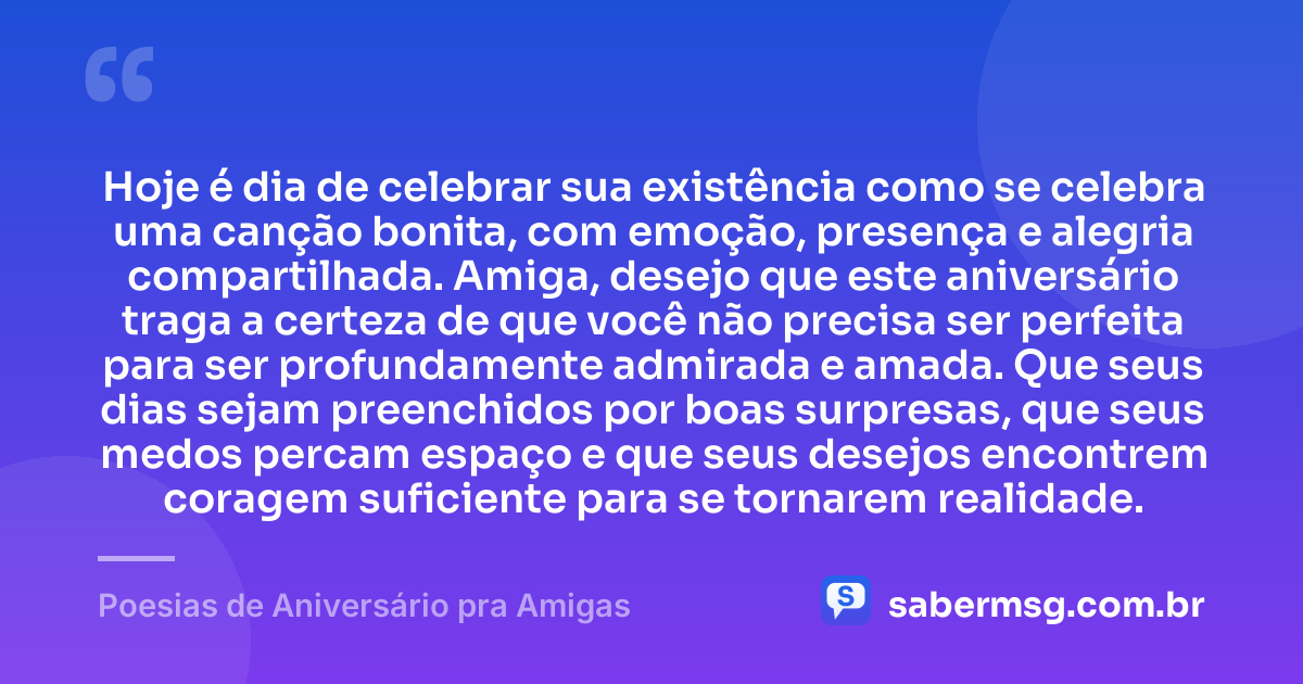 Hoje é dia de celebrar sua existência como se celebra uma canção bonita, com emoção, presença e alegria compartilhada. Amiga, desejo que este aniversário traga a certeza de que você não precisa ser perfeita para ser profundamente admirada e amada. Que seus dias sejam preenchidos por boas surpresas, que seus medos percam espaço e que seus desejos encontrem coragem suficiente para se tornarem realidade. — Poesias de Aniversário pra Amigas