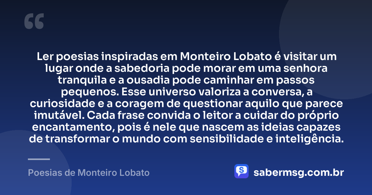 Ler poesias inspiradas em Monteiro Lobato é visitar um lugar onde a sabedoria pode morar em uma senhora tranquila e a ousadia pode caminhar em passos pequenos. Esse universo valoriza a conversa, a curiosidade e a coragem de questionar aquilo que parece imutável. Cada frase convida o leitor a cuidar do próprio encantamento, pois é nele que nascem as ideias capazes de transformar o mundo com sensibilidade e inteligência. — Poesias de Monteiro Lobato