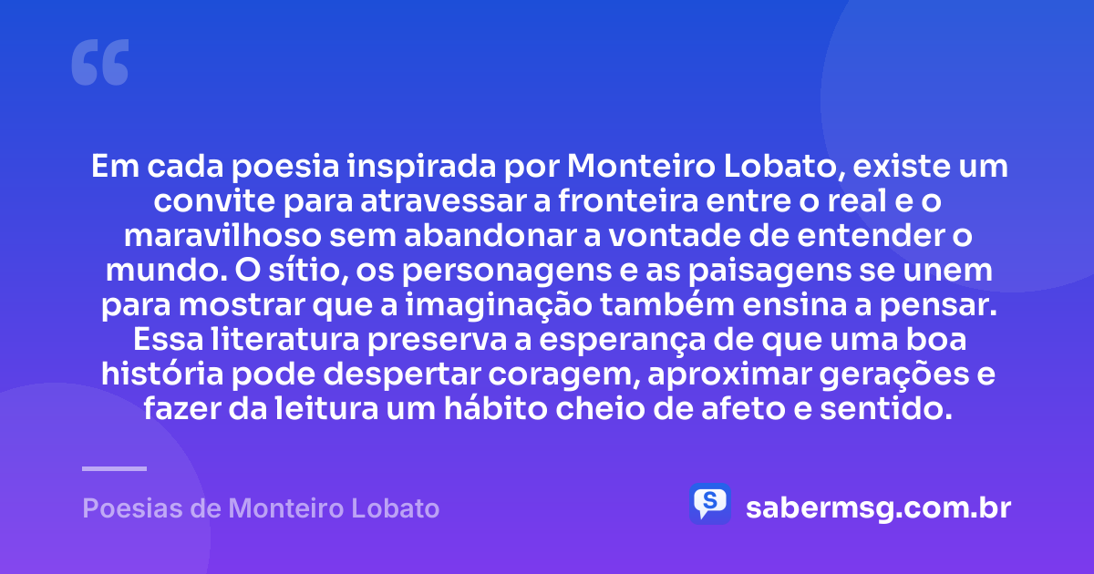 Em cada poesia inspirada por Monteiro Lobato, existe um convite para atravessar a fronteira entre o real e o maravilhoso sem abandonar a vontade de entender o mundo. O sítio, os personagens e as paisagens se unem para mostrar que a imaginação também ensina a pensar. Essa literatura preserva a esperança de que uma boa história pode despertar coragem, aproximar gerações e fazer da leitura um hábito cheio de afeto e sentido. — Poesias de Monteiro Lobato