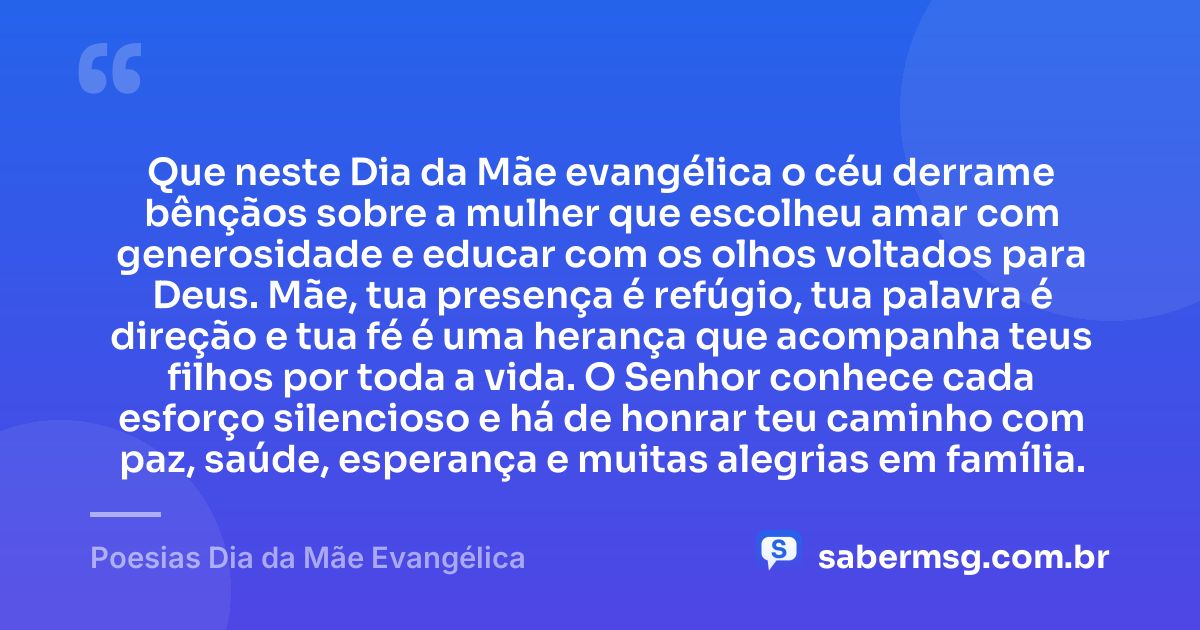 Que neste Dia da Mãe evangélica o céu derrame bênçãos sobre a mulher que escolheu amar com generosidade e educar com os olhos voltados para Deus. Mãe, tua presença é refúgio, tua palavra é direção e tua fé é uma herança que acompanha teus filhos por toda a vida. O Senhor conhece cada esforço silencioso e há de honrar teu caminho com paz, saúde, esperança e muitas alegrias em família. — Poesias Dia da Mãe Evangélica