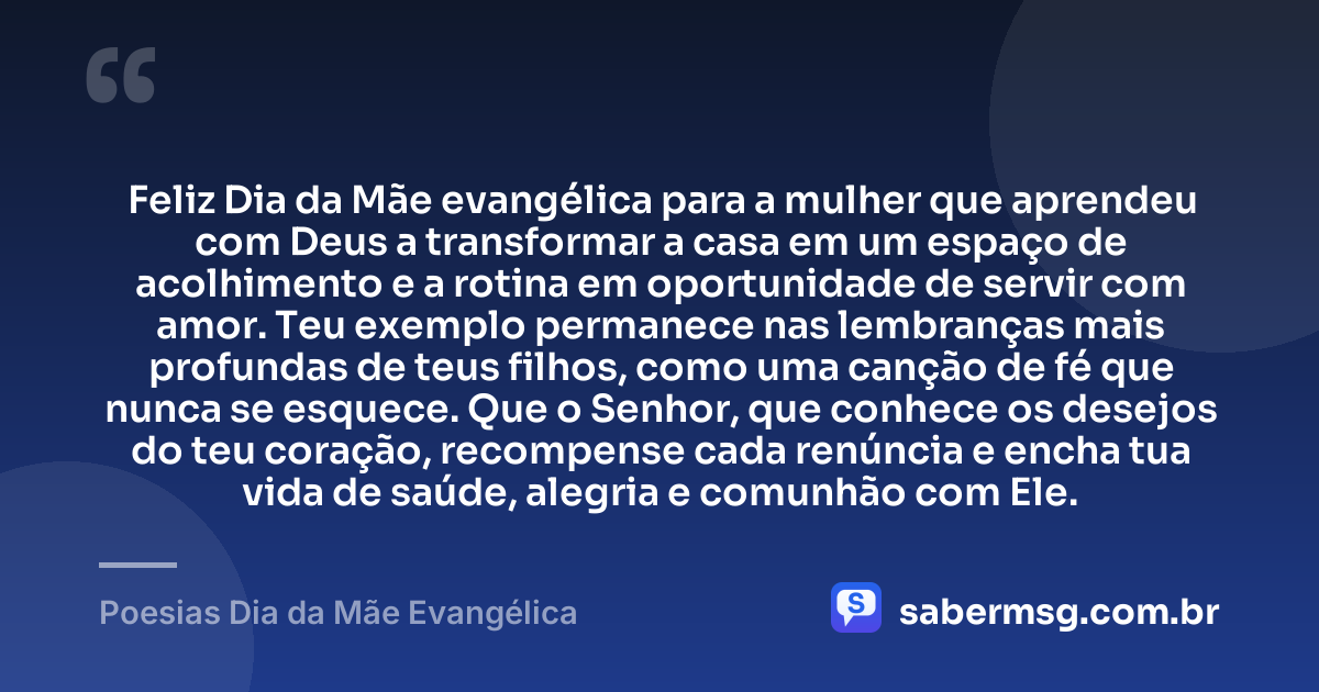 Feliz Dia da Mãe evangélica para a mulher que aprendeu com Deus a transformar a casa em um espaço de acolhimento e a rotina em oportunidade de servir com amor. Teu exemplo permanece nas lembranças mais profundas de teus filhos, como uma canção de fé que nunca se esquece. Que o Senhor, que conhece os desejos do teu coração, recompense cada renúncia e encha tua vida de saúde, alegria e comunhão com Ele. — Poesias Dia da Mãe Evangélica