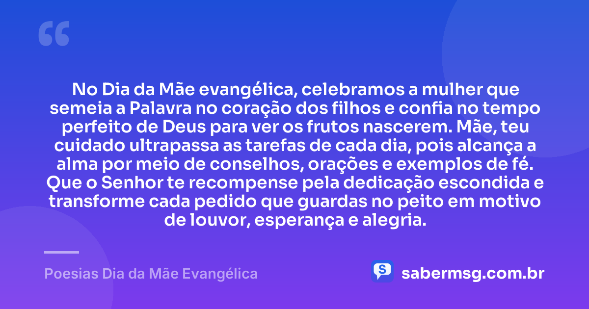 No Dia da Mãe evangélica, celebramos a mulher que semeia a Palavra no coração dos filhos e confia no tempo perfeito de Deus para ver os frutos nascerem. Mãe, teu cuidado ultrapassa as tarefas de cada dia, pois alcança a alma por meio de conselhos, orações e exemplos de fé. Que o Senhor te recompense pela dedicação escondida e transforme cada pedido que guardas no peito em motivo de louvor, esperança e alegria. — Poesias Dia da Mãe Evangélica
