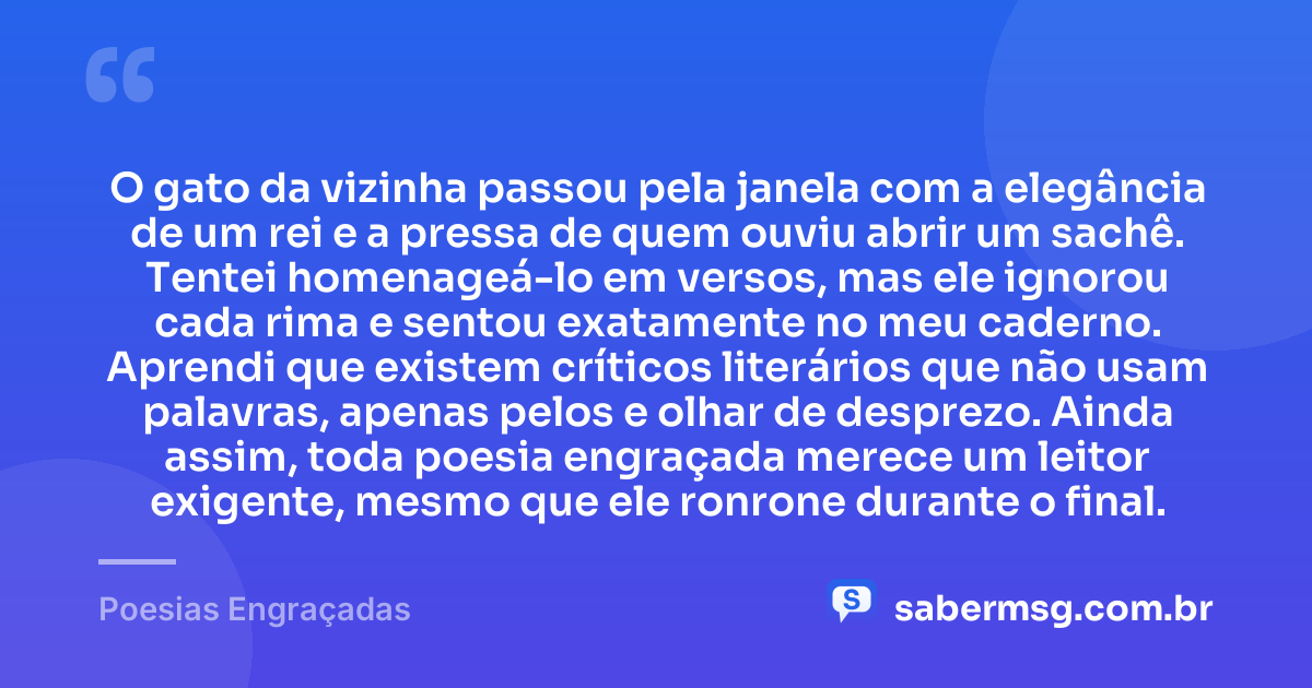 O gato da vizinha passou pela janela com a elegância de um rei e a pressa de quem ouviu abrir um sachê. Tentei homenageá-lo em versos, mas ele ignorou cada rima e sentou exatamente no meu caderno. Aprendi que existem críticos literários que não usam palavras, apenas pelos e olhar de desprezo. Ainda assim, toda poesia engraçada merece um leitor exigente, mesmo que ele ronrone durante o final. — Poesias Engraçadas