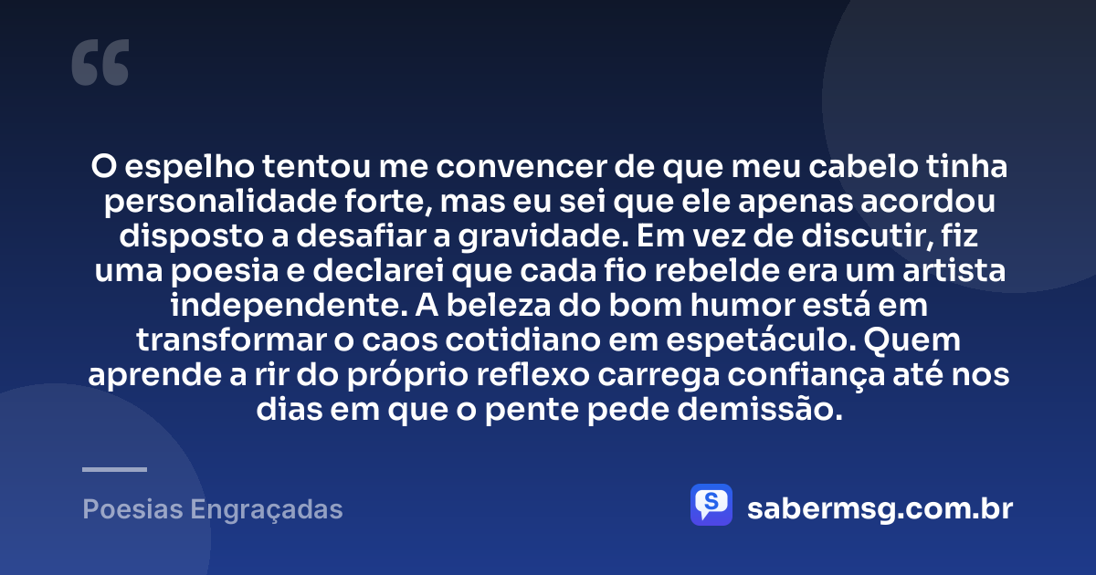 O espelho tentou me convencer de que meu cabelo tinha personalidade forte, mas eu sei que ele apenas acordou disposto a desafiar a gravidade. Em vez de discutir, fiz uma poesia e declarei que cada fio rebelde era um artista independente. A beleza do bom humor está em transformar o caos cotidiano em espetáculo. Quem aprende a rir do próprio reflexo carrega confiança até nos dias em que o pente pede demissão. — Poesias Engraçadas