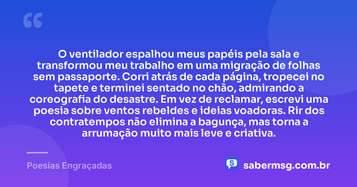 O ventilador espalhou meus papéis pela sala e transformou meu trabalho em uma migração de folhas sem passaporte. Corri atrás de cada página, tropecei no tapete e terminei sentado no chão, admirando a coreografia do desastre. Em vez de reclamar, escrevi uma poesia sobre ventos rebeldes e ideias voadoras. Rir dos contratempos não elimina a bagunça, mas torna a arrumação muito mais leve e criativa. — Poesias Engraçadas