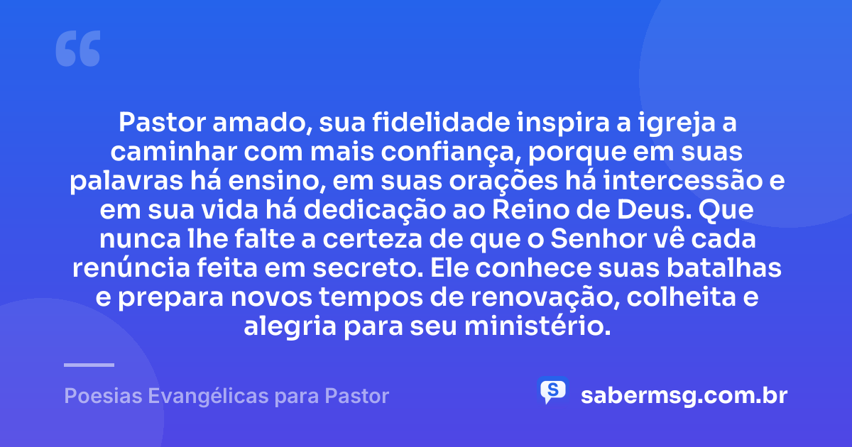 Pastor amado, sua fidelidade inspira a igreja a caminhar com mais confiança, porque em suas palavras há ensino, em suas orações há intercessão e em sua vida há dedicação ao Reino de Deus. Que nunca lhe falte a certeza de que o Senhor vê cada renúncia feita em secreto. Ele conhece suas batalhas e prepara novos tempos de renovação, colheita e alegria para seu ministério. — Poesias Evangélicas para Pastor