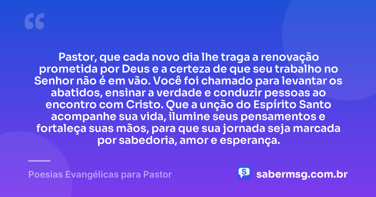 Pastor, que cada novo dia lhe traga a renovação prometida por Deus e a certeza de que seu trabalho no Senhor não é em vão. Você foi chamado para levantar os abatidos, ensinar a verdade e conduzir pessoas ao encontro com Cristo. Que a unção do Espírito Santo acompanhe sua vida, ilumine seus pensamentos e fortaleça suas mãos, para que sua jornada seja marcada por sabedoria, amor e esperança. — Poesias Evangélicas para Pastor