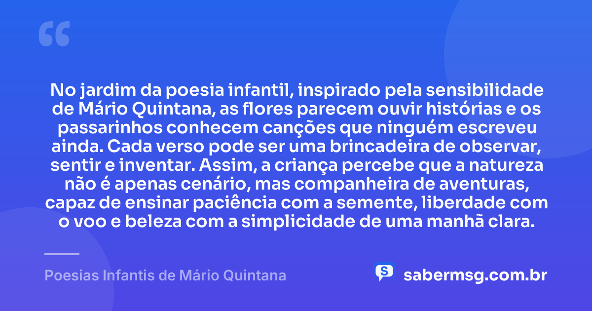 No jardim da poesia infantil, inspirado pela sensibilidade de Mário Quintana, as flores parecem ouvir histórias e os passarinhos conhecem canções que ninguém escreveu ainda. Cada verso pode ser uma brincadeira de observar, sentir e inventar. Assim, a criança percebe que a natureza não é apenas cenário, mas companheira de aventuras, capaz de ensinar paciência com a semente, liberdade com o voo e beleza com a simplicidade de uma manhã clara. — Poesias Infantis de Mário Quintana