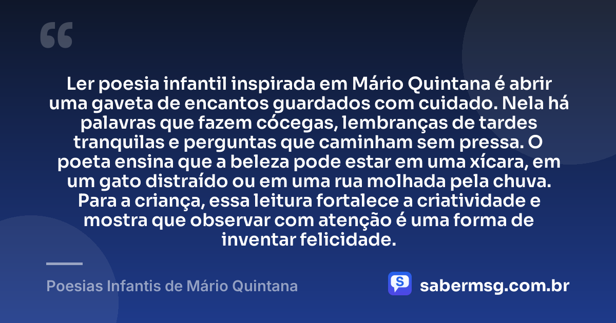 Ler poesia infantil inspirada em Mário Quintana é abrir uma gaveta de encantos guardados com cuidado. Nela há palavras que fazem cócegas, lembranças de tardes tranquilas e perguntas que caminham sem pressa. O poeta ensina que a beleza pode estar em uma xícara, em um gato distraído ou em uma rua molhada pela chuva. Para a criança, essa leitura fortalece a criatividade e mostra que observar com atenção é uma forma de inventar felicidade. — Poesias Infantis de Mário Quintana