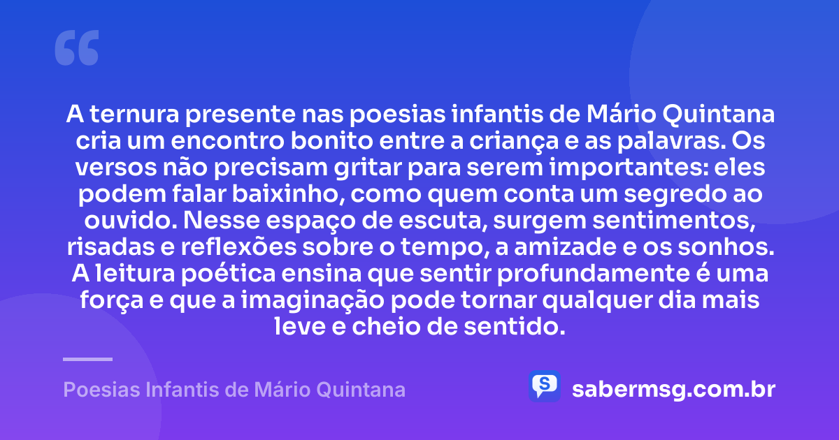 A ternura presente nas poesias infantis de Mário Quintana cria um encontro bonito entre a criança e as palavras. Os versos não precisam gritar para serem importantes: eles podem falar baixinho, como quem conta um segredo ao ouvido. Nesse espaço de escuta, surgem sentimentos, risadas e reflexões sobre o tempo, a amizade e os sonhos. A leitura poética ensina que sentir profundamente é uma força e que a imaginação pode tornar qualquer dia mais leve e cheio de sentido. — Poesias Infantis de Mário Quintana