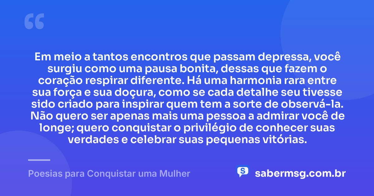 Em meio a tantos encontros que passam depressa, você surgiu como uma pausa bonita, dessas que fazem o coração respirar diferente. Há uma harmonia rara entre sua força e sua doçura, como se cada detalhe seu tivesse sido criado para inspirar quem tem a sorte de observá-la. Não quero ser apenas mais uma pessoa a admirar você de longe; quero conquistar o privilégio de conhecer suas verdades e celebrar suas pequenas vitórias. — Poesias para Conquistar uma Mulher
