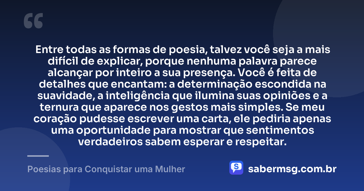 Entre todas as formas de poesia, talvez você seja a mais difícil de explicar, porque nenhuma palavra parece alcançar por inteiro a sua presença. Você é feita de detalhes que encantam: a determinação escondida na suavidade, a inteligência que ilumina suas opiniões e a ternura que aparece nos gestos mais simples. Se meu coração pudesse escrever uma carta, ele pediria apenas uma oportunidade para mostrar que sentimentos verdadeiros sabem esperar e respeitar. — Poesias para Conquistar uma Mulher