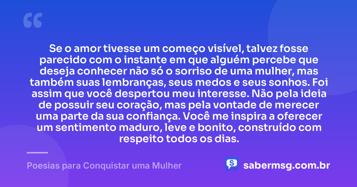 Se o amor tivesse um começo visível, talvez fosse parecido com o instante em que alguém percebe que deseja conhecer não só o sorriso de uma mulher, mas também suas lembranças, seus medos e seus sonhos. Foi assim que você despertou meu interesse. Não pela ideia de possuir seu coração, mas pela vontade de merecer uma parte da sua confiança. Você me inspira a oferecer um sentimento maduro, leve e bonito, construído com respeito todos os dias. — Poesias para Conquistar uma Mulher