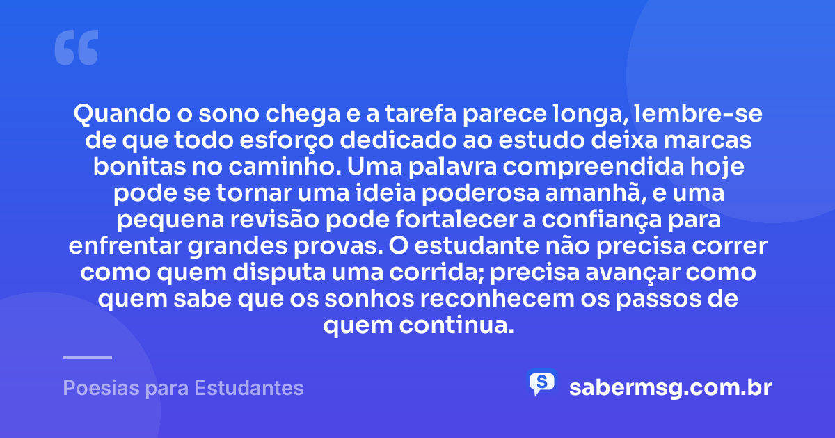 Quando o sono chega e a tarefa parece longa, lembre-se de que todo esforço dedicado ao estudo deixa marcas bonitas no caminho. Uma palavra compreendida hoje pode se tornar uma ideia poderosa amanhã, e uma pequena revisão pode fortalecer a confiança para enfrentar grandes provas. O estudante não precisa correr como quem disputa uma corrida; precisa avançar como quem sabe que os sonhos reconhecem os passos de quem continua. — Poesias para Estudantes