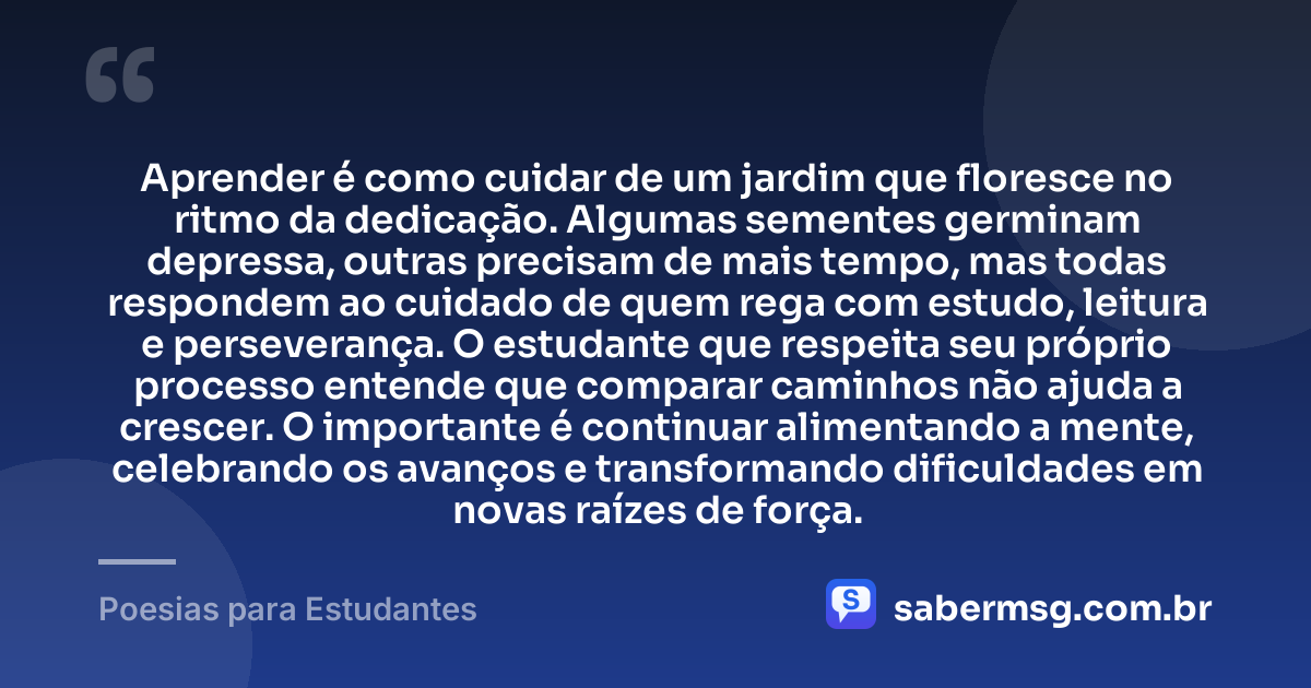 Aprender é como cuidar de um jardim que floresce no ritmo da dedicação. Algumas sementes germinam depressa, outras precisam de mais tempo, mas todas respondem ao cuidado de quem rega com estudo, leitura e perseverança. O estudante que respeita seu próprio processo entende que comparar caminhos não ajuda a crescer. O importante é continuar alimentando a mente, celebrando os avanços e transformando dificuldades em novas raízes de força. — Poesias para Estudantes