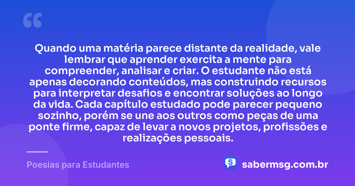 Quando uma matéria parece distante da realidade, vale lembrar que aprender exercita a mente para compreender, analisar e criar. O estudante não está apenas decorando conteúdos, mas construindo recursos para interpretar desafios e encontrar soluções ao longo da vida. Cada capítulo estudado pode parecer pequeno sozinho, porém se une aos outros como peças de uma ponte firme, capaz de levar a novos projetos, profissões e realizações pessoais. — Poesias para Estudantes