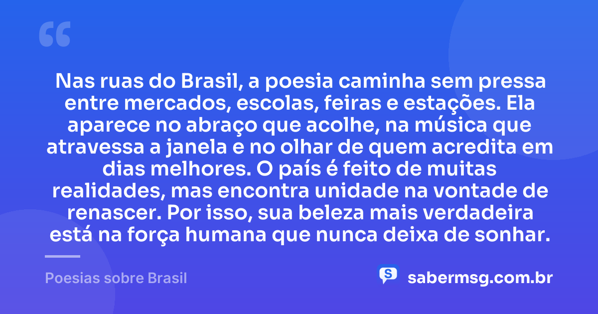 Nas ruas do Brasil, a poesia caminha sem pressa entre mercados, escolas, feiras e estações. Ela aparece no abraço que acolhe, na música que atravessa a janela e no olhar de quem acredita em dias melhores. O país é feito de muitas realidades, mas encontra unidade na vontade de renascer. Por isso, sua beleza mais verdadeira está na força humana que nunca deixa de sonhar. — Poesias sobre Brasil