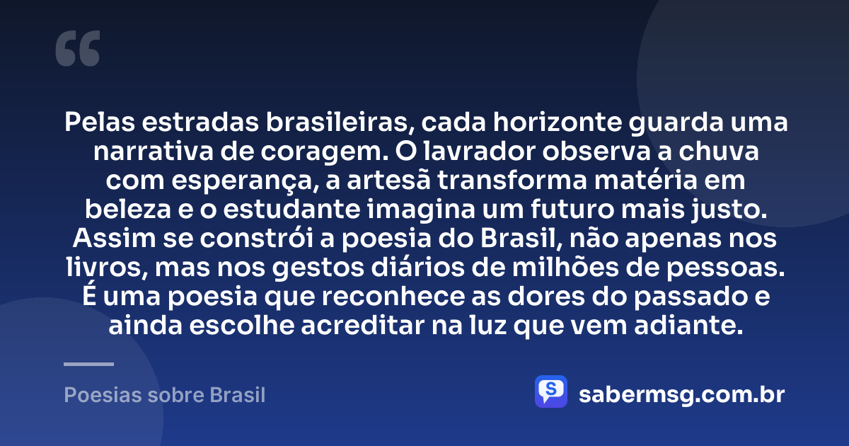 Pelas estradas brasileiras, cada horizonte guarda uma narrativa de coragem. O lavrador observa a chuva com esperança, a artesã transforma matéria em beleza e o estudante imagina um futuro mais justo. Assim se constrói a poesia do Brasil, não apenas nos livros, mas nos gestos diários de milhões de pessoas. É uma poesia que reconhece as dores do passado e ainda escolhe acreditar na luz que vem adiante. — Poesias sobre Brasil