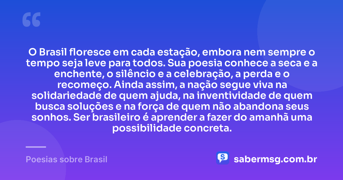 O Brasil floresce em cada estação, embora nem sempre o tempo seja leve para todos. Sua poesia conhece a seca e a enchente, o silêncio e a celebração, a perda e o recomeço. Ainda assim, a nação segue viva na solidariedade de quem ajuda, na inventividade de quem busca soluções e na força de quem não abandona seus sonhos. Ser brasileiro é aprender a fazer do amanhã uma possibilidade concreta. — Poesias sobre Brasil