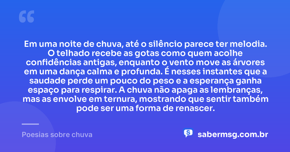 Em uma noite de chuva, até o silêncio parece ter melodia. O telhado recebe as gotas como quem acolhe confidências antigas, enquanto o vento move as árvores em uma dança calma e profunda. É nesses instantes que a saudade perde um pouco do peso e a esperança ganha espaço para respirar. A chuva não apaga as lembranças, mas as envolve em ternura, mostrando que sentir também pode ser uma forma de renascer. — Poesias sobre chuva