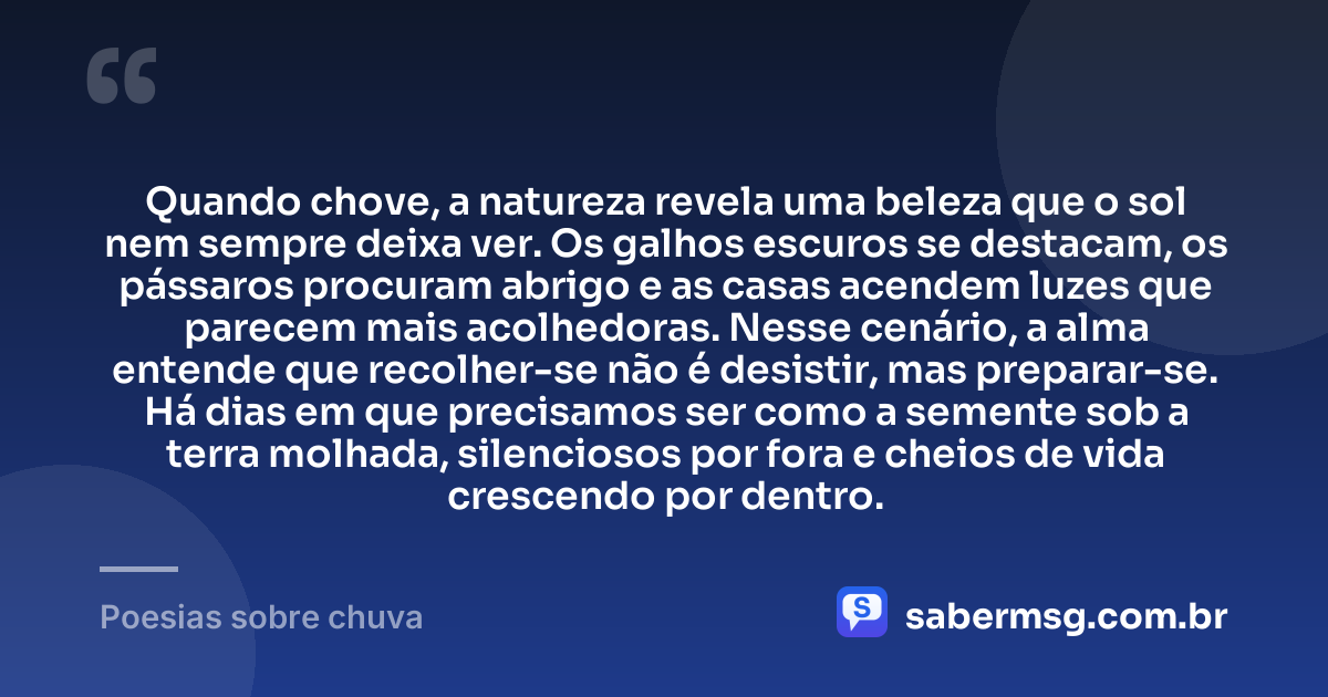 Quando chove, a natureza revela uma beleza que o sol nem sempre deixa ver. Os galhos escuros se destacam, os pássaros procuram abrigo e as casas acendem luzes que parecem mais acolhedoras. Nesse cenário, a alma entende que recolher-se não é desistir, mas preparar-se. Há dias em que precisamos ser como a semente sob a terra molhada, silenciosos por fora e cheios de vida crescendo por dentro. — Poesias sobre chuva