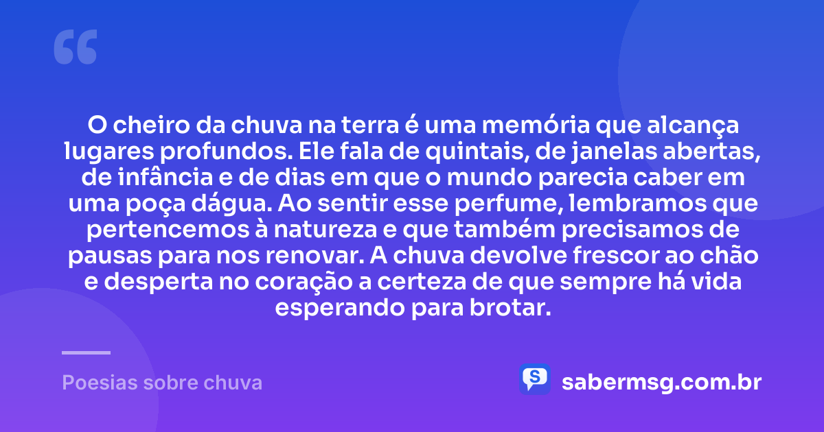 O cheiro da chuva na terra é uma memória que alcança lugares profundos. Ele fala de quintais, de janelas abertas, de infância e de dias em que o mundo parecia caber em uma poça dágua. Ao sentir esse perfume, lembramos que pertencemos à natureza e que também precisamos de pausas para nos renovar. A chuva devolve frescor ao chão e desperta no coração a certeza de que sempre há vida esperando para brotar. — Poesias sobre chuva