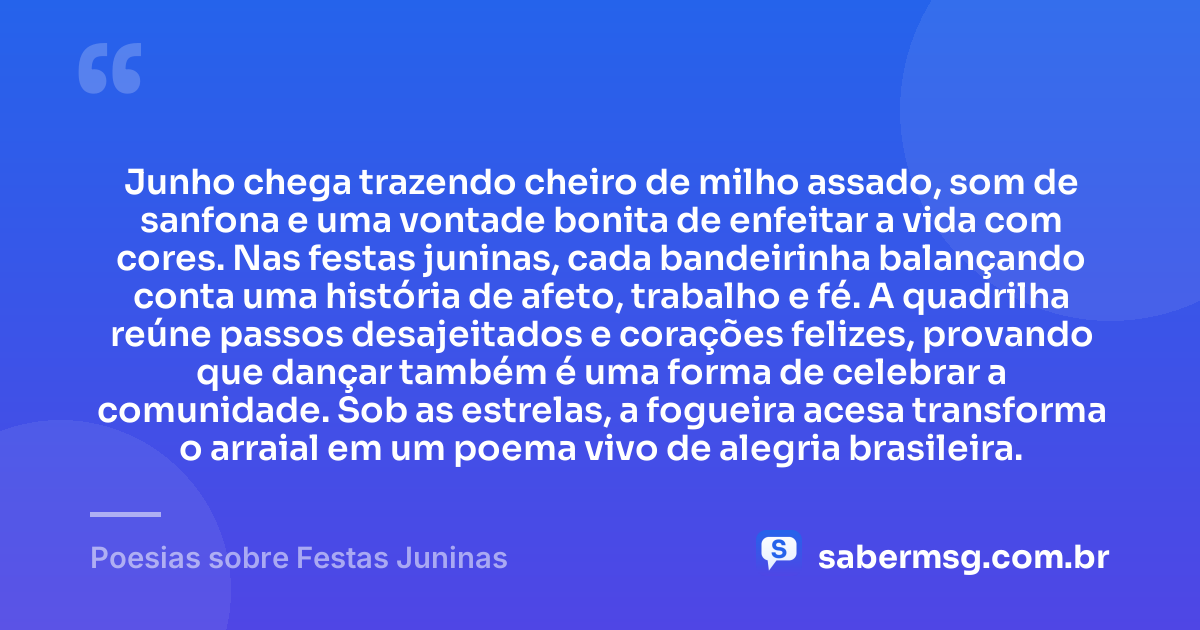 Junho chega trazendo cheiro de milho assado, som de sanfona e uma vontade bonita de enfeitar a vida com cores. Nas festas juninas, cada bandeirinha balançando conta uma história de afeto, trabalho e fé. A quadrilha reúne passos desajeitados e corações felizes, provando que dançar também é uma forma de celebrar a comunidade. Sob as estrelas, a fogueira acesa transforma o arraial em um poema vivo de alegria brasileira. — Poesias sobre Festas Juninas