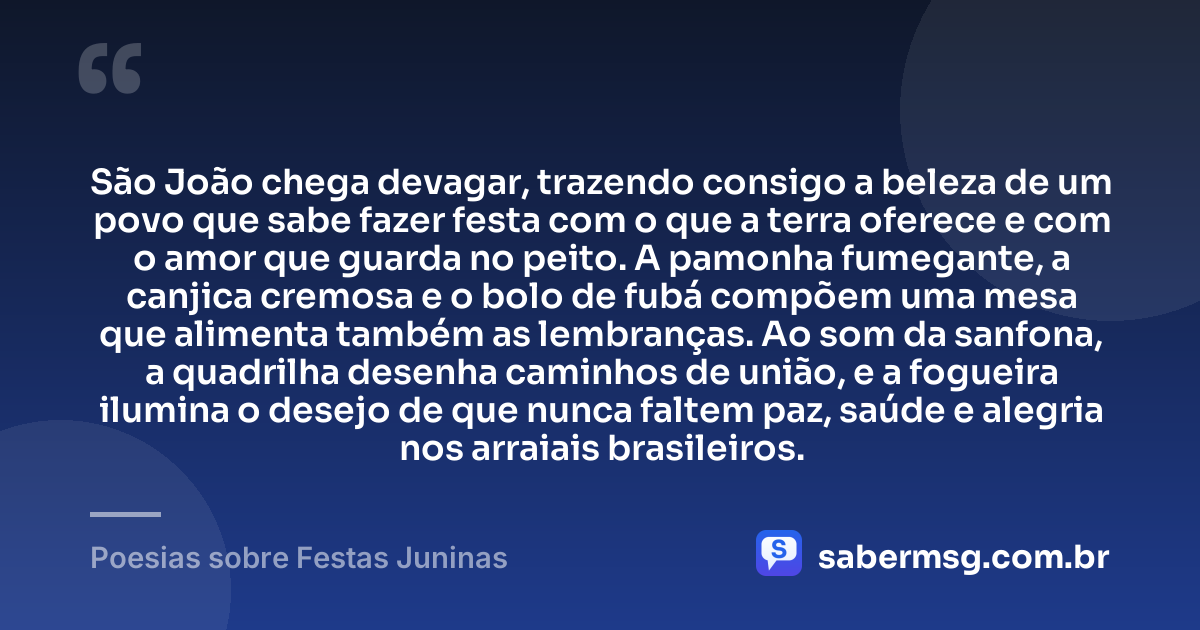 São João chega devagar, trazendo consigo a beleza de um povo que sabe fazer festa com o que a terra oferece e com o amor que guarda no peito. A pamonha fumegante, a canjica cremosa e o bolo de fubá compõem uma mesa que alimenta também as lembranças. Ao som da sanfona, a quadrilha desenha caminhos de união, e a fogueira ilumina o desejo de que nunca faltem paz, saúde e alegria nos arraiais brasileiros. — Poesias sobre Festas Juninas
