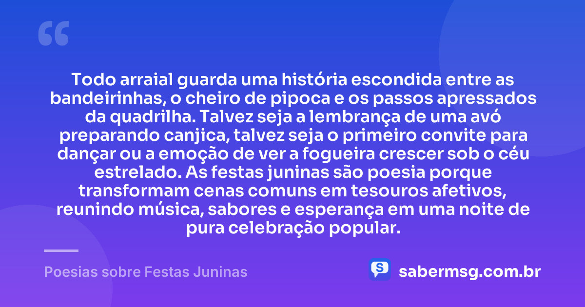 Todo arraial guarda uma história escondida entre as bandeirinhas, o cheiro de pipoca e os passos apressados da quadrilha. Talvez seja a lembrança de uma avó preparando canjica, talvez seja o primeiro convite para dançar ou a emoção de ver a fogueira crescer sob o céu estrelado. As festas juninas são poesia porque transformam cenas comuns em tesouros afetivos, reunindo música, sabores e esperança em uma noite de pura celebração popular. — Poesias sobre Festas Juninas