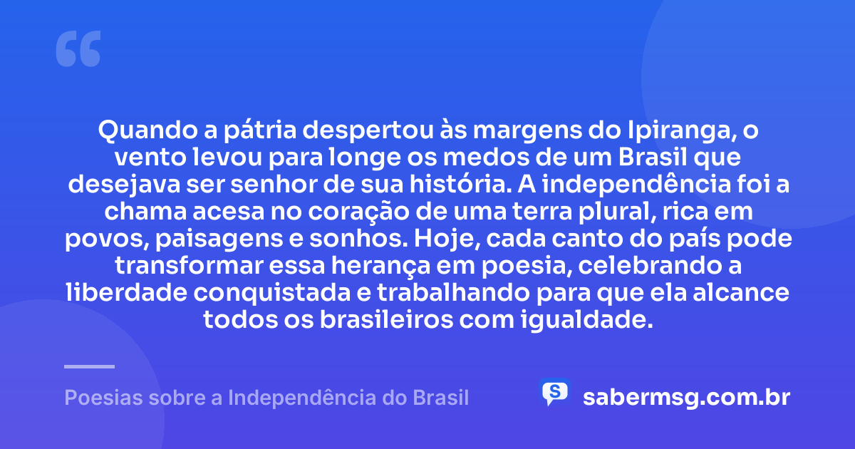 Quando a pátria despertou às margens do Ipiranga, o vento levou para longe os medos de um Brasil que desejava ser senhor de sua história. A independência foi a chama acesa no coração de uma terra plural, rica em povos, paisagens e sonhos. Hoje, cada canto do país pode transformar essa herança em poesia, celebrando a liberdade conquistada e trabalhando para que ela alcance todos os brasileiros com igualdade. — Poesias sobre a Independência do Brasil