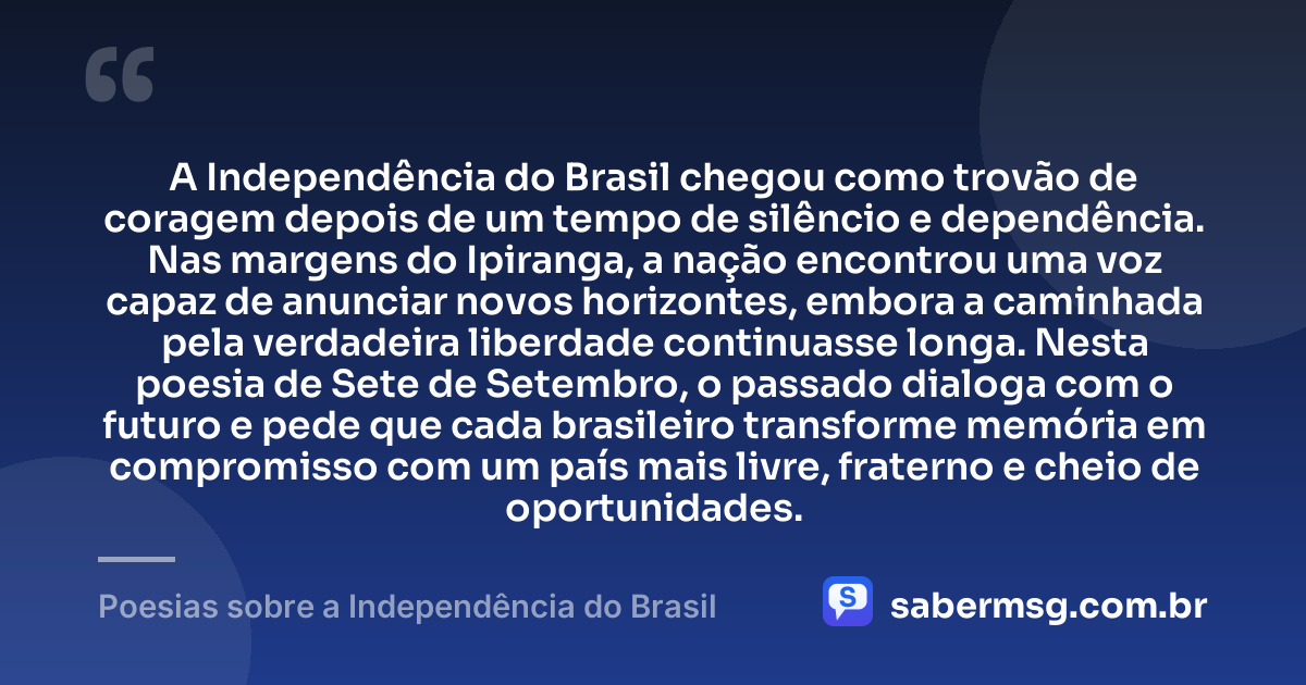A Independência do Brasil chegou como trovão de coragem depois de um tempo de silêncio e dependência. Nas margens do Ipiranga, a nação encontrou uma voz capaz de anunciar novos horizontes, embora a caminhada pela verdadeira liberdade continuasse longa. Nesta poesia de Sete de Setembro, o passado dialoga com o futuro e pede que cada brasileiro transforme memória em compromisso com um país mais livre, fraterno e cheio de oportunidades. — Poesias sobre a Independência do Brasil