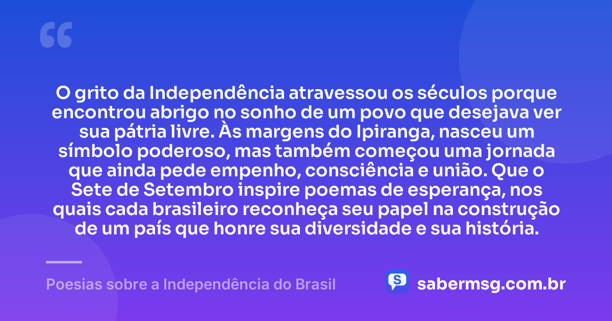 O grito da Independência atravessou os séculos porque encontrou abrigo no sonho de um povo que desejava ver sua pátria livre. Às margens do Ipiranga, nasceu um símbolo poderoso, mas também começou uma jornada que ainda pede empenho, consciência e união. Que o Sete de Setembro inspire poemas de esperança, nos quais cada brasileiro reconheça seu papel na construção de um país que honre sua diversidade e sua história. — Poesias sobre a Independência do Brasil