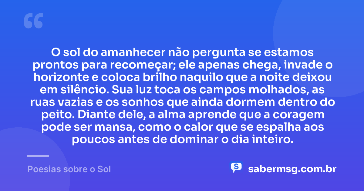 O sol do amanhecer não pergunta se estamos prontos para recomeçar; ele apenas chega, invade o horizonte e coloca brilho naquilo que a noite deixou em silêncio. Sua luz toca os campos molhados, as ruas vazias e os sonhos que ainda dormem dentro do peito. Diante dele, a alma aprende que a coragem pode ser mansa, como o calor que se espalha aos poucos antes de dominar o dia inteiro. — Poesias sobre o Sol