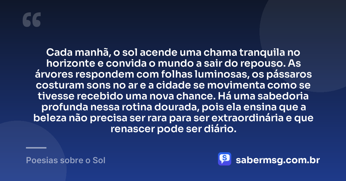 Cada manhã, o sol acende uma chama tranquila no horizonte e convida o mundo a sair do repouso. As árvores respondem com folhas luminosas, os pássaros costuram sons no ar e a cidade se movimenta como se tivesse recebido uma nova chance. Há uma sabedoria profunda nessa rotina dourada, pois ela ensina que a beleza não precisa ser rara para ser extraordinária e que renascer pode ser diário. — Poesias sobre o Sol