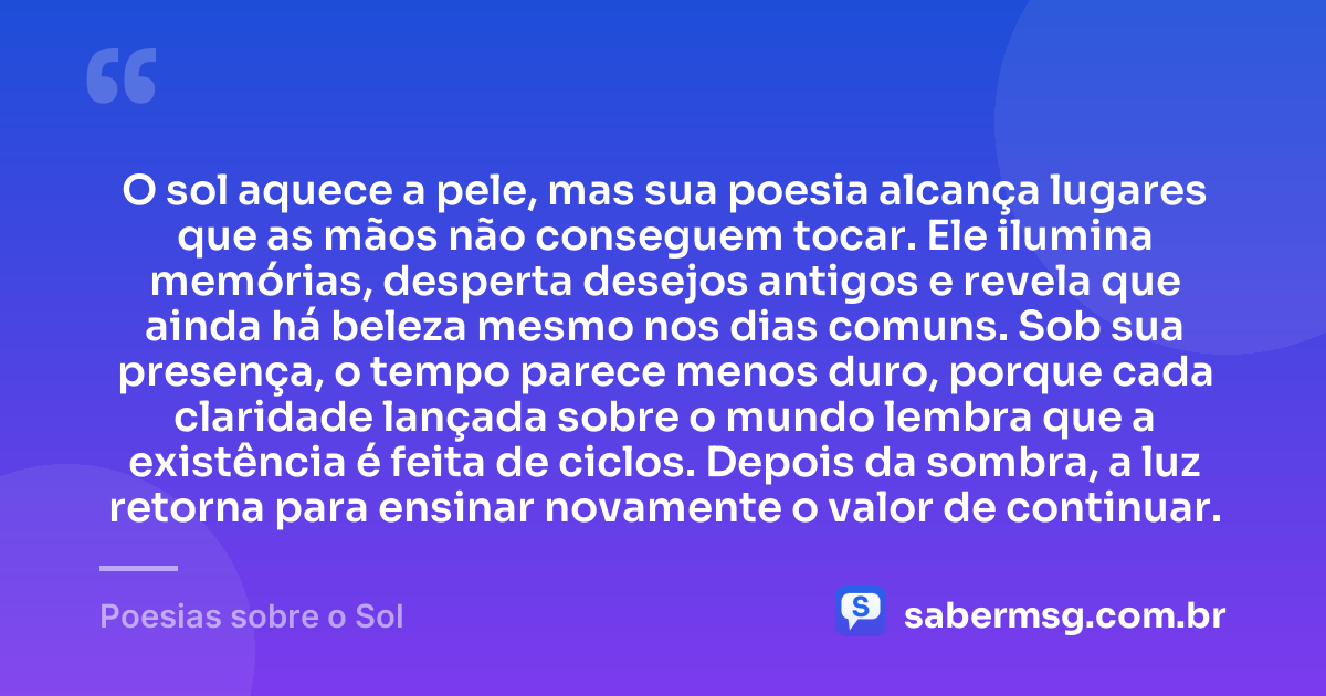 O sol aquece a pele, mas sua poesia alcança lugares que as mãos não conseguem tocar. Ele ilumina memórias, desperta desejos antigos e revela que ainda há beleza mesmo nos dias comuns. Sob sua presença, o tempo parece menos duro, porque cada claridade lançada sobre o mundo lembra que a existência é feita de ciclos. Depois da sombra, a luz retorna para ensinar novamente o valor de continuar. — Poesias sobre o Sol
