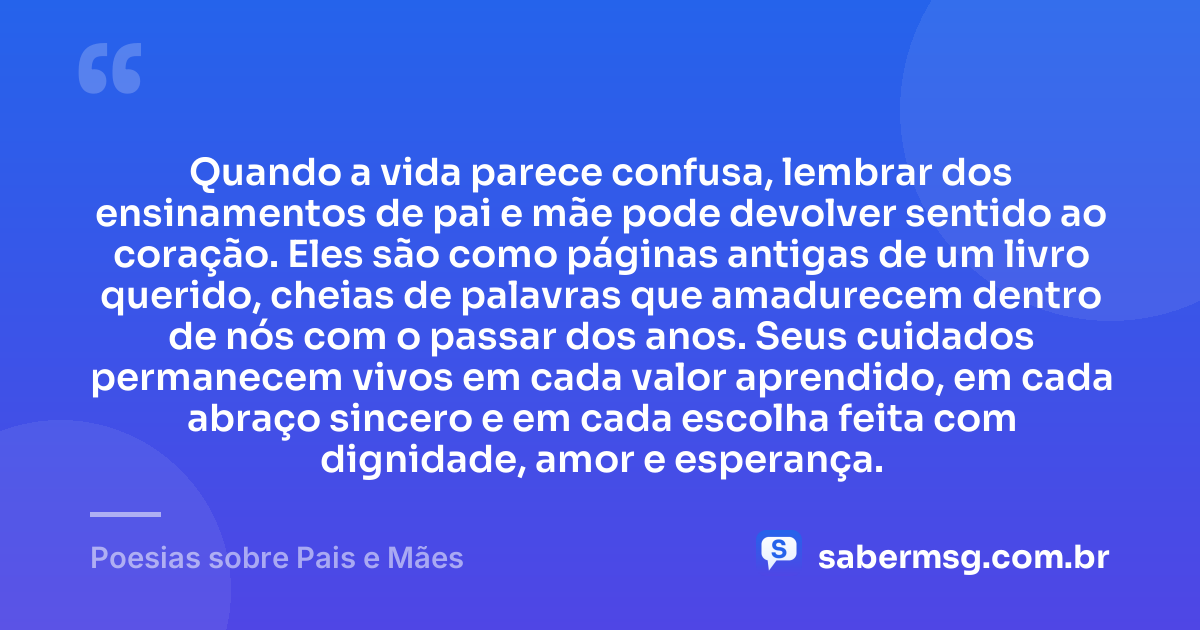 Quando a vida parece confusa, lembrar dos ensinamentos de pai e mãe pode devolver sentido ao coração. Eles são como páginas antigas de um livro querido, cheias de palavras que amadurecem dentro de nós com o passar dos anos. Seus cuidados permanecem vivos em cada valor aprendido, em cada abraço sincero e em cada escolha feita com dignidade, amor e esperança. — Poesias sobre Pais e Mães