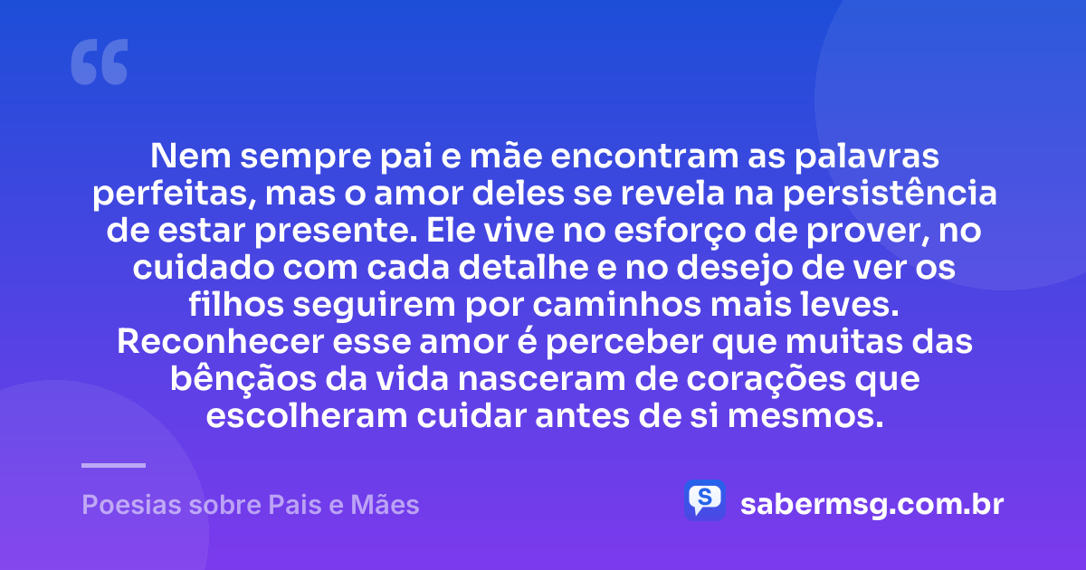 Nem sempre pai e mãe encontram as palavras perfeitas, mas o amor deles se revela na persistência de estar presente. Ele vive no esforço de prover, no cuidado com cada detalhe e no desejo de ver os filhos seguirem por caminhos mais leves. Reconhecer esse amor é perceber que muitas das bênçãos da vida nasceram de corações que escolheram cuidar antes de si mesmos. — Poesias sobre Pais e Mães