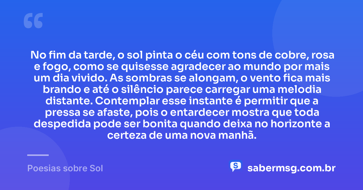 No fim da tarde, o sol pinta o céu com tons de cobre, rosa e fogo, como se quisesse agradecer ao mundo por mais um dia vivido. As sombras se alongam, o vento fica mais brando e até o silêncio parece carregar uma melodia distante. Contemplar esse instante é permitir que a pressa se afaste, pois o entardecer mostra que toda despedida pode ser bonita quando deixa no horizonte a certeza de uma nova manhã. — Poesias sobre Sol