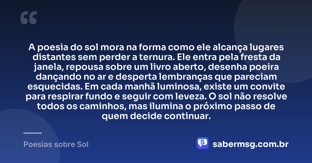 A poesia do sol mora na forma como ele alcança lugares distantes sem perder a ternura. Ele entra pela fresta da janela, repousa sobre um livro aberto, desenha poeira dançando no ar e desperta lembranças que pareciam esquecidas. Em cada manhã luminosa, existe um convite para respirar fundo e seguir com leveza. O sol não resolve todos os caminhos, mas ilumina o próximo passo de quem decide continuar. — Poesias sobre Sol
