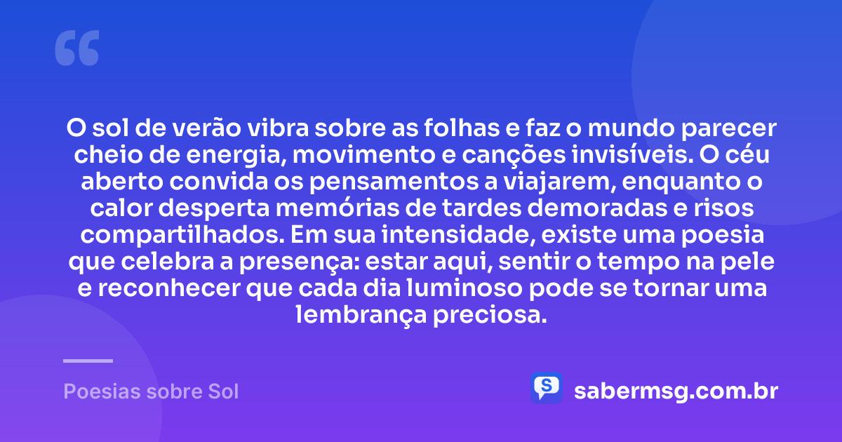 O sol de verão vibra sobre as folhas e faz o mundo parecer cheio de energia, movimento e canções invisíveis. O céu aberto convida os pensamentos a viajarem, enquanto o calor desperta memórias de tardes demoradas e risos compartilhados. Em sua intensidade, existe uma poesia que celebra a presença: estar aqui, sentir o tempo na pele e reconhecer que cada dia luminoso pode se tornar uma lembrança preciosa. — Poesias sobre Sol