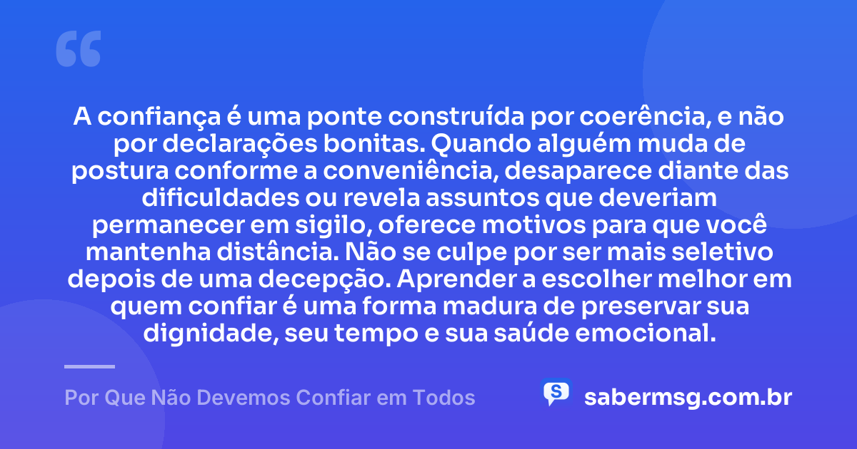 A confiança é uma ponte construída por coerência, e não por declarações bonitas. Quando alguém muda de postura conforme a conveniência, desaparece diante das dificuldades ou revela assuntos que deveriam permanecer em sigilo, oferece motivos para que você mantenha distância. Não se culpe por ser mais seletivo depois de uma decepção. Aprender a escolher melhor em quem confiar é uma forma madura de preservar sua dignidade, seu tempo e sua saúde emocional. — Por Que Não Devemos Confiar em Todos