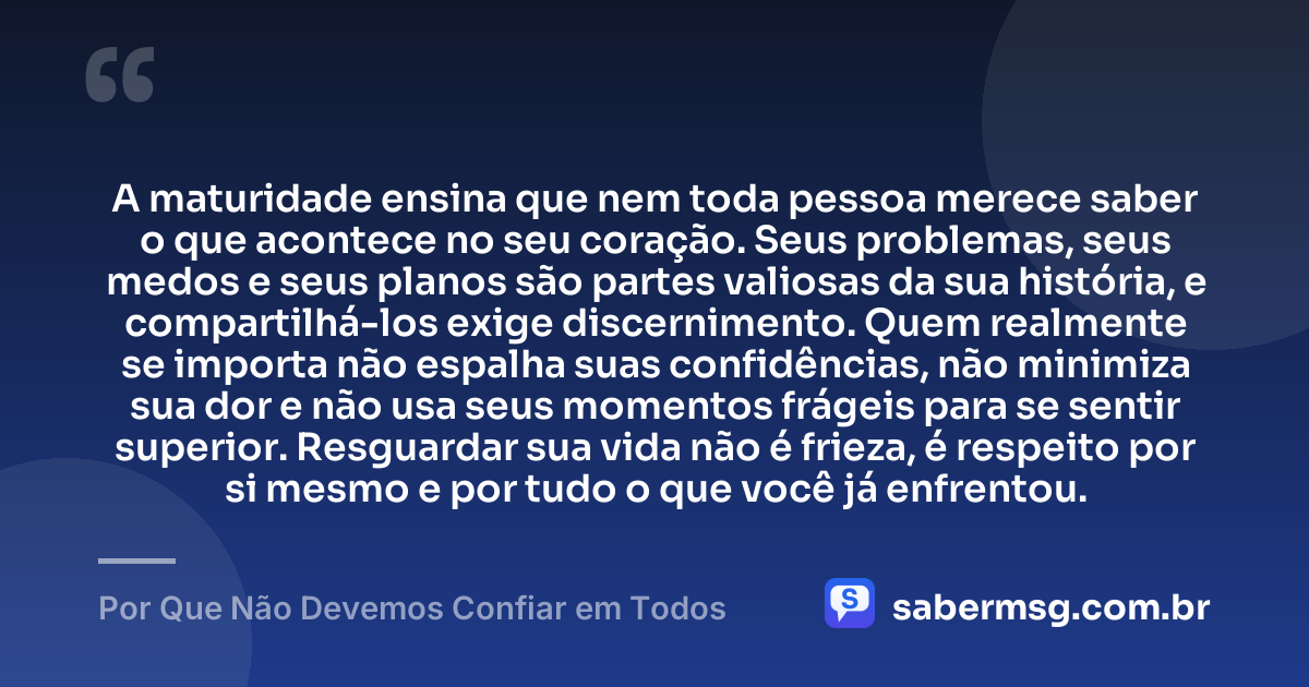 A maturidade ensina que nem toda pessoa merece saber o que acontece no seu coração. Seus problemas, seus medos e seus planos são partes valiosas da sua história, e compartilhá-los exige discernimento. Quem realmente se importa não espalha suas confidências, não minimiza sua dor e não usa seus momentos frágeis para se sentir superior. Resguardar sua vida não é frieza, é respeito por si mesmo e por tudo o que você já enfrentou. — Por Que Não Devemos Confiar em Todos