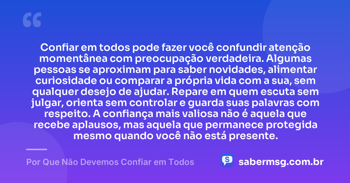 Confiar em todos pode fazer você confundir atenção momentânea com preocupação verdadeira. Algumas pessoas se aproximam para saber novidades, alimentar curiosidade ou comparar a própria vida com a sua, sem qualquer desejo de ajudar. Repare em quem escuta sem julgar, orienta sem controlar e guarda suas palavras com respeito. A confiança mais valiosa não é aquela que recebe aplausos, mas aquela que permanece protegida mesmo quando você não está presente. — Por Que Não Devemos Confiar em Todos