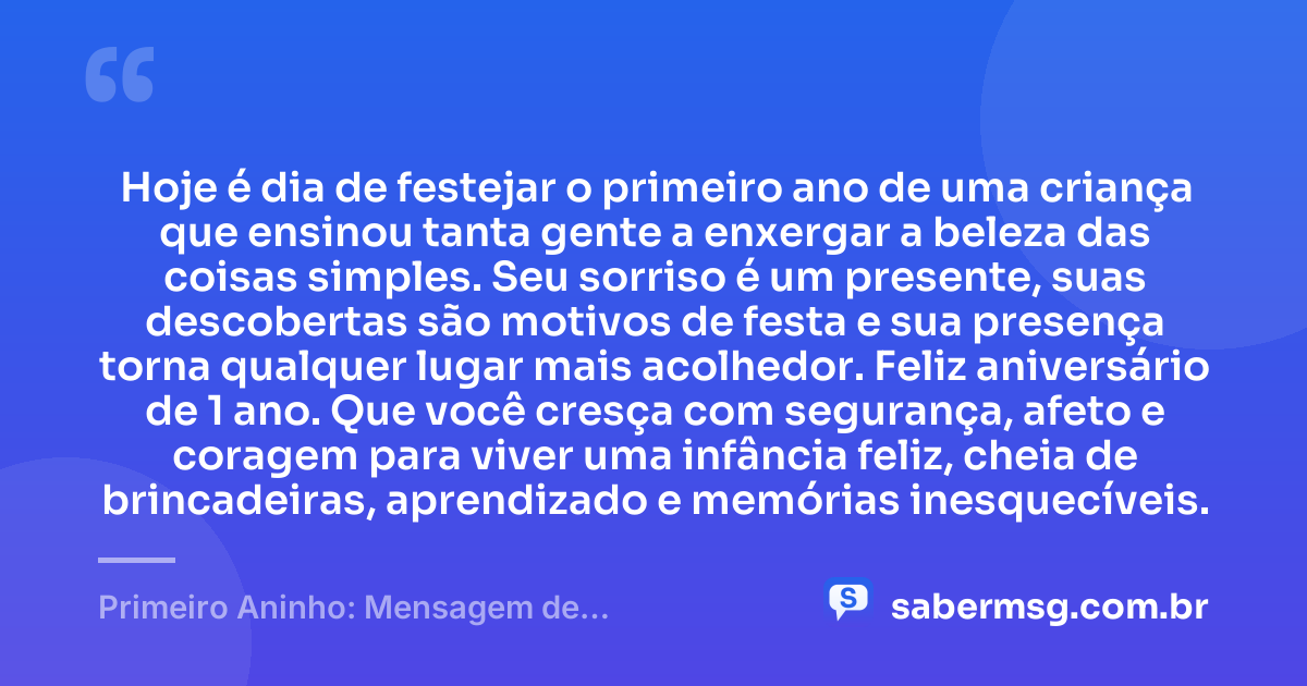 Hoje é dia de festejar o primeiro ano de uma criança que ensinou tanta gente a enxergar a beleza das coisas simples. Seu sorriso é um presente, suas descobertas são motivos de festa e sua presença torna qualquer lugar mais acolhedor. Feliz aniversário de 1 ano. Que você cresça com segurança, afeto e coragem para viver uma infância feliz, cheia de brincadeiras, aprendizado e memórias inesquecíveis. — Primeiro Aninho: Mensagem de Aniversário para Bebê de 1 Ano