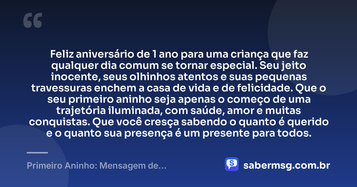 Feliz aniversário de 1 ano para uma criança que faz qualquer dia comum se tornar especial. Seu jeito inocente, seus olhinhos atentos e suas pequenas travessuras enchem a casa de vida e de felicidade. Que o seu primeiro aninho seja apenas o começo de uma trajetória iluminada, com saúde, amor e muitas conquistas. Que você cresça sabendo o quanto é querido e o quanto sua presença é um presente para todos. — Primeiro Aninho: Mensagem de Aniversário para Bebê de 1 Ano
