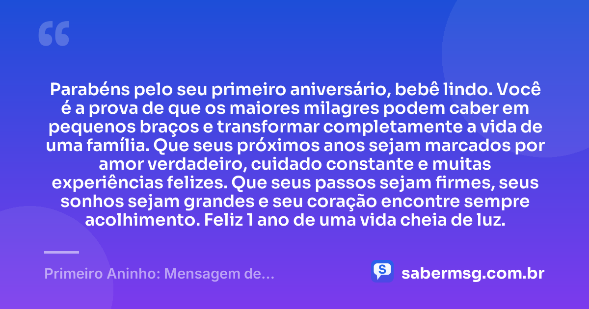 Parabéns pelo seu primeiro aniversário, bebê lindo. Você é a prova de que os maiores milagres podem caber em pequenos braços e transformar completamente a vida de uma família. Que seus próximos anos sejam marcados por amor verdadeiro, cuidado constante e muitas experiências felizes. Que seus passos sejam firmes, seus sonhos sejam grandes e seu coração encontre sempre acolhimento. Feliz 1 ano de uma vida cheia de luz. — Primeiro Aninho: Mensagem de Aniversário para Bebê de 1 Ano
