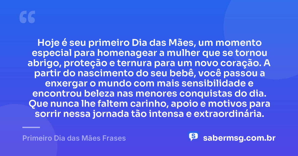 Hoje é seu primeiro Dia das Mães, um momento especial para homenagear a mulher que se tornou abrigo, proteção e ternura para um novo coração. A partir do nascimento do seu bebê, você passou a enxergar o mundo com mais sensibilidade e encontrou beleza nas menores conquistas do dia. Que nunca lhe faltem carinho, apoio e motivos para sorrir nessa jornada tão intensa e extraordinária. — Primeiro Dia das Mães Frases