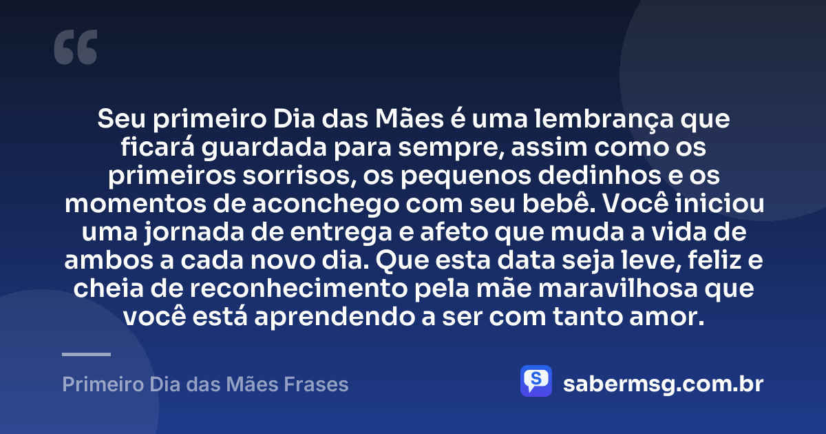 Seu primeiro Dia das Mães é uma lembrança que ficará guardada para sempre, assim como os primeiros sorrisos, os pequenos dedinhos e os momentos de aconchego com seu bebê. Você iniciou uma jornada de entrega e afeto que muda a vida de ambos a cada novo dia. Que esta data seja leve, feliz e cheia de reconhecimento pela mãe maravilhosa que você está aprendendo a ser com tanto amor. — Primeiro Dia das Mães Frases